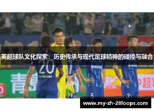 英超球队文化探索:历史传承与现代足球精神的碰撞与融合 英超球队文化探索:历史传承与现代足球精神的碰撞与融合