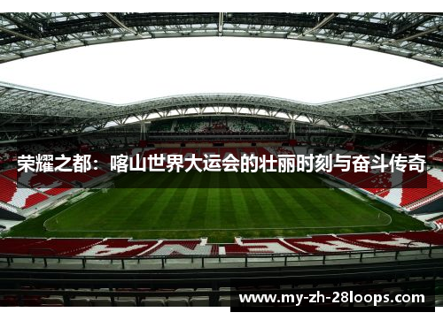 荣耀之都:喀山世界大运会的壮丽时刻与奋斗传奇 荣耀之都:喀山世界大运会的壮丽时刻与奋斗传奇
