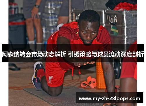 阿森纳转会市场动态解析 引援策略与球员流动深度剖析 阿森纳转会市场动态解析 引援策略与球员流动深度剖析