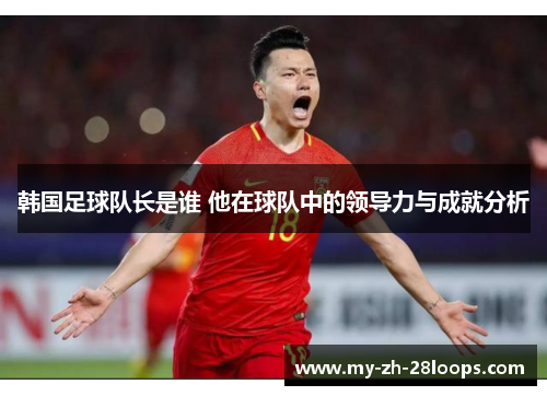 韩国足球队长是谁 他在球队中的领导力与成就分析 韩国足球队长是谁 他在球队中的领导力与成就分析