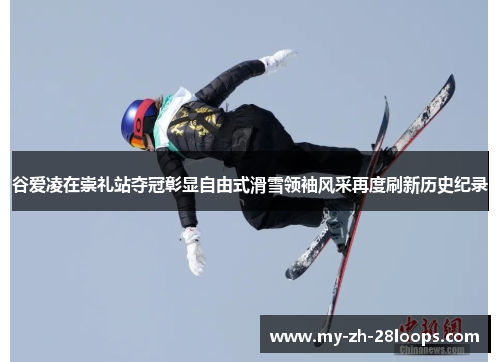 谷爱凌在崇礼站夺冠彰显自由式滑雪领袖风采再度刷新历史纪录