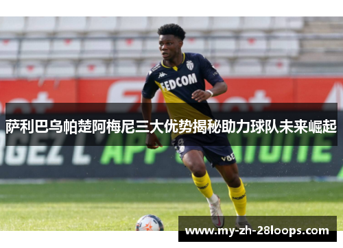 萨利巴乌帕楚阿梅尼三大优势揭秘助力球队未来崛起