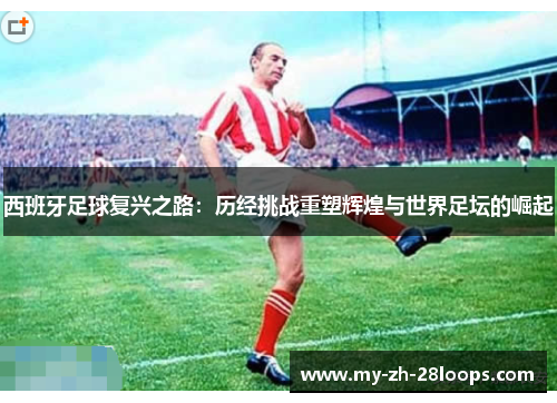 西班牙足球复兴之路：历经挑战重塑辉煌与世界足坛的崛起