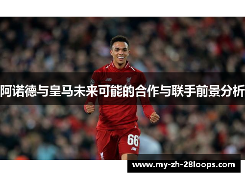 阿诺德与皇马未来可能的合作与联手前景分析